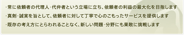 ・常に依頼者の代理人・代弁者という立場に立ち、依頼者の利益の最大化を目指します  ・真剣・誠実を旨として、依頼者に対して丁寧で心のこもったサービスを提供します  ・既存の考え方にとらわれることなく、新しい問題・分野にも果敢に挑戦します